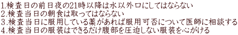 １.検査日の前日夜の21時以降は水以外口にしてはならない ２.検査当日の朝食は取ってはならない ３.検査当日に服用している薬があれば服用可否について医師に相談する ４.検査当日の服装はできるだけ腹部を圧迫しない服装を心がける 