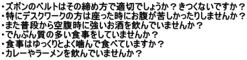 ・ズボンのベルトはその締め方で適切でしょうか？きつくないですか？ ・特にデスクワークの方は座った時にお腹が苦しかったりしませんか？ ・また普段から空腹時に強いお酒を飲んでいませんか？ ・でんぷん質の多い食事をしていませんか？ ・食事はゆっくりとよく噛んで食べていますか？ ・カレーやラーメンを飲んでいませんか？ 