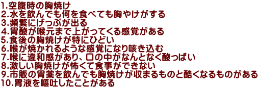 1.空腹時の胸焼け 2.水を飲んでも何を食べても胸やけがする 3.頻繁にげっぷが出る 4.胃酸が喉元まで上がってくる感覚がある 5.食後の胸焼けが特にひどい 6.喉が焼かれるような感覚になり咳き込む 7.喉に違和感があり、口の中がなんとなく酸っぱい 8.激しい胸焼けが怖くて食事ができない 9.市販の胃薬を飲んでも胸焼けが収まるものと酷くなるものがある 10.胃液を嘔吐したことがある 